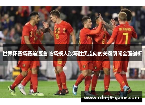 世界杯赛场赛前速递 临场换人改写胜负走向的关键瞬间全面剖析