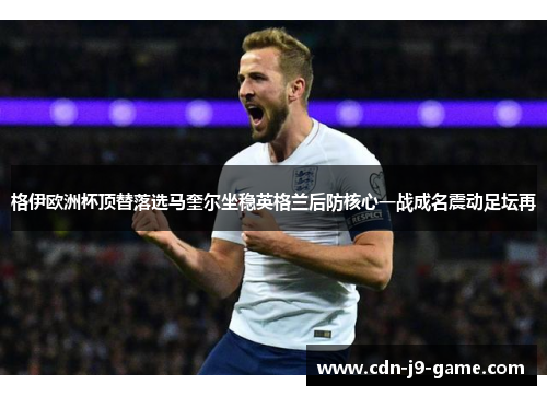格伊欧洲杯顶替落选马奎尔坐稳英格兰后防核心一战成名震动足坛再